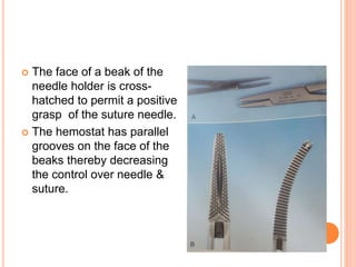  The face of a beak of the
needle holder is cross-
hatched to permit a positive
grasp of the suture needle.
 The hemostat has parallel
grooves on the face of the
beaks thereby decreasing
the control over needle &
suture.
 