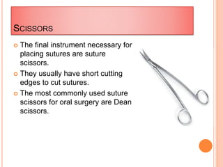 SCISSORS
 The final instrument necessary for
placing sutures are suture
scissors.
 They usually have short cutting
edges to cut sutures.
 The most commonly used suture
scissors for oral surgery are Dean
scissors.
 