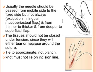  Usually the needle should be
passed from mobile side to the
fixed side but not always
(exception in lingual
mucoperiosteal flap.) & from
thinner to thicker & from deeper to
superficial flap.
 The tissues should not be closed
under tension, since they will
either tear or necrose around the
suture.
 Tie to approximate, not blanch.
 knot must not lie on incision line.
 