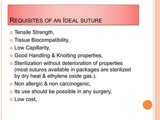 REQUISITES OF AN IDEAL SUTURE
 Tensile Strength,
 Tissue Biocompatibility,
 Low Capillarity,
 Good Handling & Knotting properties,
 Sterilization without deterioration of properties
(most sutures available in packages are sterilized
by dry heat & ethylene oxide gas.).
 Non allergic & non carcinogenic,
 Its use should be possible in any surgery,
 Low cost,
 