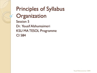 Principles of Syllabus
Organization
Session 5
Dr. Yousif Alshumaimeri
KSU MA TESOL Programme
CI 584
Yousif Alshumaimeri 2009
 