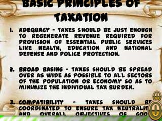 Basic Principles of
Taxation
1. Adequacy – taxes should be just enough
to regenerate revenue required for
provision of essential public services
like health, education and national
defense and police protection.
2. Broad basing – taxes should be spread
over as wide as possible to all sectors
of the population or economy so as to
minimize the individual tax burden.
3. Compatibility – taxes should be
coordinated to ensure tax neutrality
and overall objectives of good
 