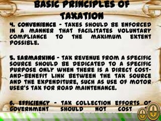 4. Convenience – taxes should be enforced
in a manner that facilitates voluntary
compliance to the maximum extent
possible.
5. Earmarking – tax revenue from a specific
source should be dedicated to a specific
purpose only when there is a direct cost-
and-benefit link between the tax source
and the expenditure, such as use of motor
user’s tax for road maintenance.
6. Efficiency – tax collection efforts of
government should not cost an
inordinately high percentage of tax
Basic Principles of
Taxation
 