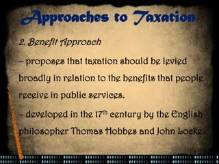 2. Benefit Approach
– proposes that taxation should be levied
broadly in relation to the benefits that people
receive in public services.
– developed in the 17th century by the English
philosopher Thomas Hobbes and John Locke.
Approaches to Taxation
 