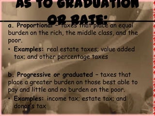As to graduation
or rate:a. Proportional – taxes that place an equal
burden on the rich, the middle class, and the
poor.
• Examples: real estate taxes; value added
tax; and other percentage taxes
b. Progressive or graduated – taxes that
place a greater burden on those best able to
pay and little and no burden on the poor.
• Examples: income tax; estate tax; and
donor’s tax
 