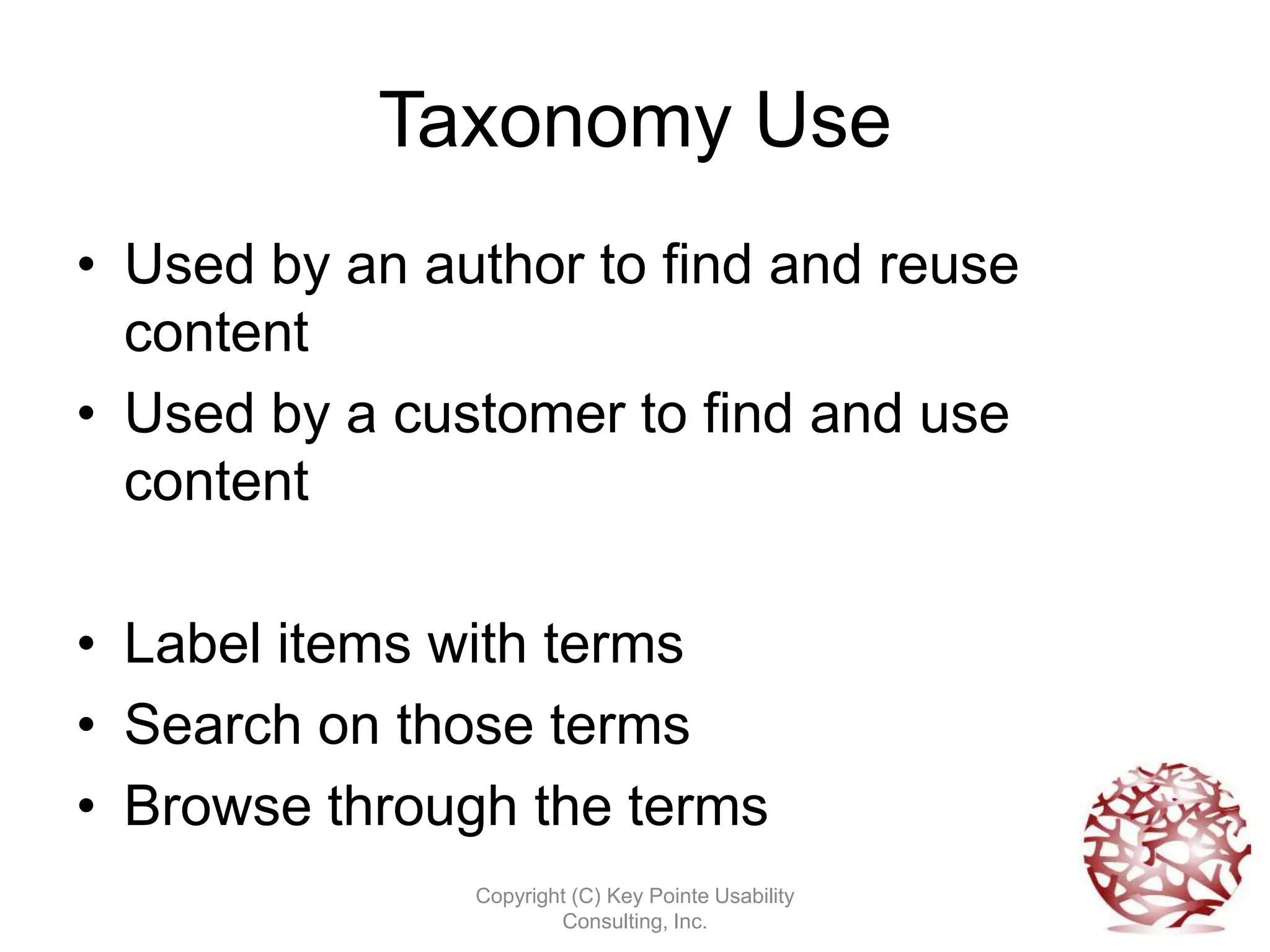 Taxonomy Use
• Used by an author to find and reuse
  content
• Used by a customer to find and use
  content

• Label items with terms
• Search on those terms
• Browse through the terms
               Copyright (C) Key Pointe Usability
                       Consulting, Inc.
 