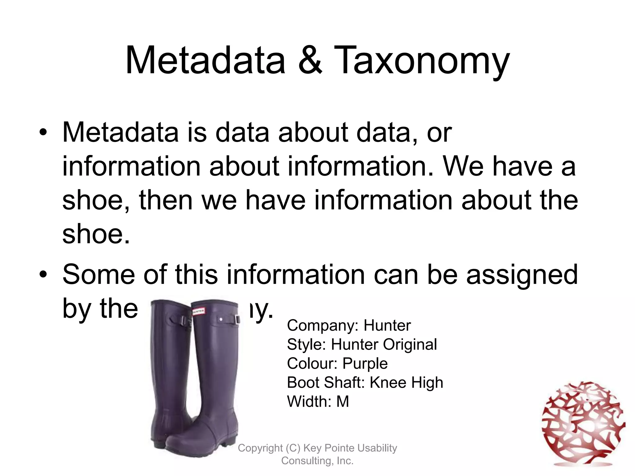 Metadata & Taxonomy
• Metadata is data about data, or
  information about information. We have a
  shoe, then we have information about the
  shoe.
• Some of this information can be assigned
  by the taxonomy. Company: Hunter
                         Style: Hunter Original
                         Colour: Purple
                         Boot Shaft: Knee High
                         Width: M

               Copyright (C) Key Pointe Usability
                       Consulting, Inc.
 