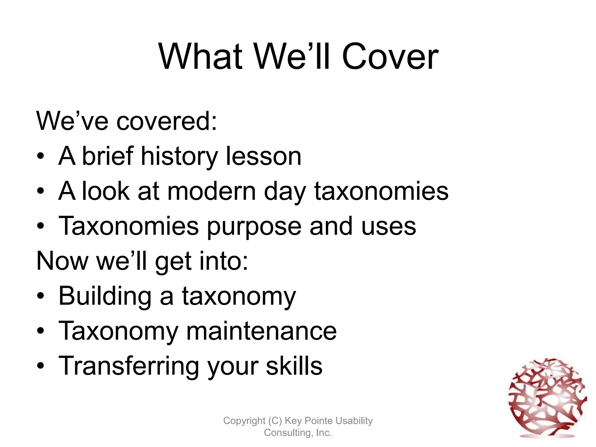 What We’ll Cover
We’ve covered:
• A brief history lesson
• A look at modern day taxonomies
• Taxonomies purpose and uses
Now we’ll get into:
• Building a taxonomy
• Taxonomy maintenance
• Transferring your skills
              Copyright (C) Key Pointe Usability
                      Consulting, Inc.
 