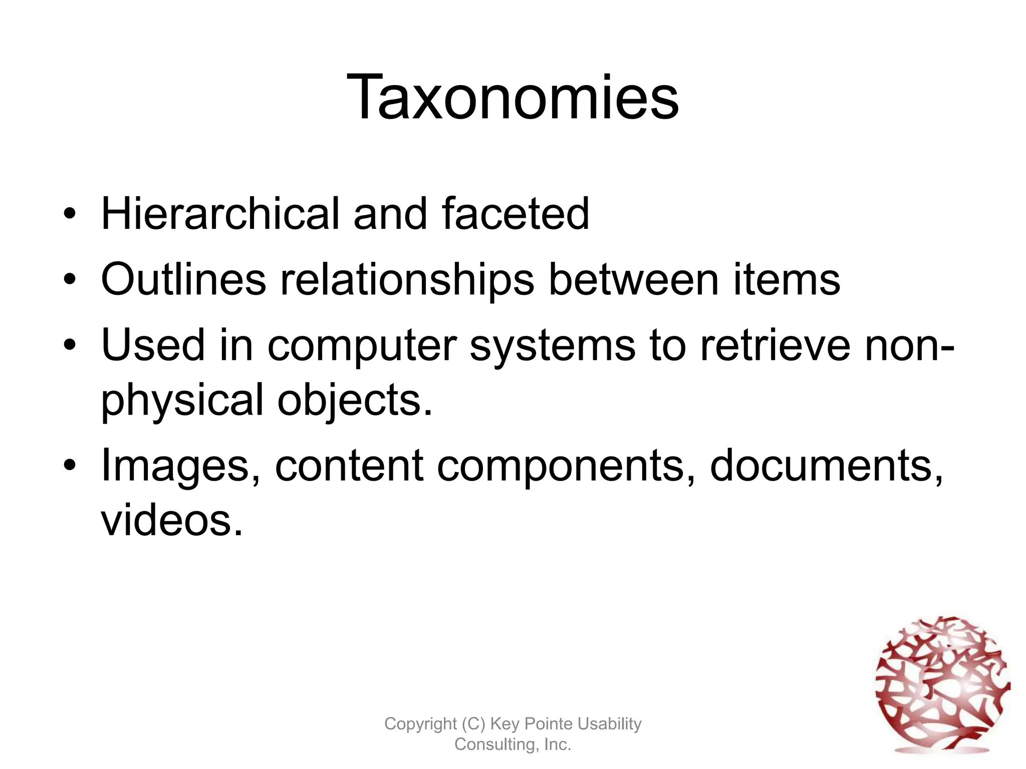 Taxonomies
• Hierarchical and faceted
• Outlines relationships between items
• Used in computer systems to retrieve non-
  physical objects.
• Images, content components, documents,
  videos.



               Copyright (C) Key Pointe Usability
                       Consulting, Inc.
 
