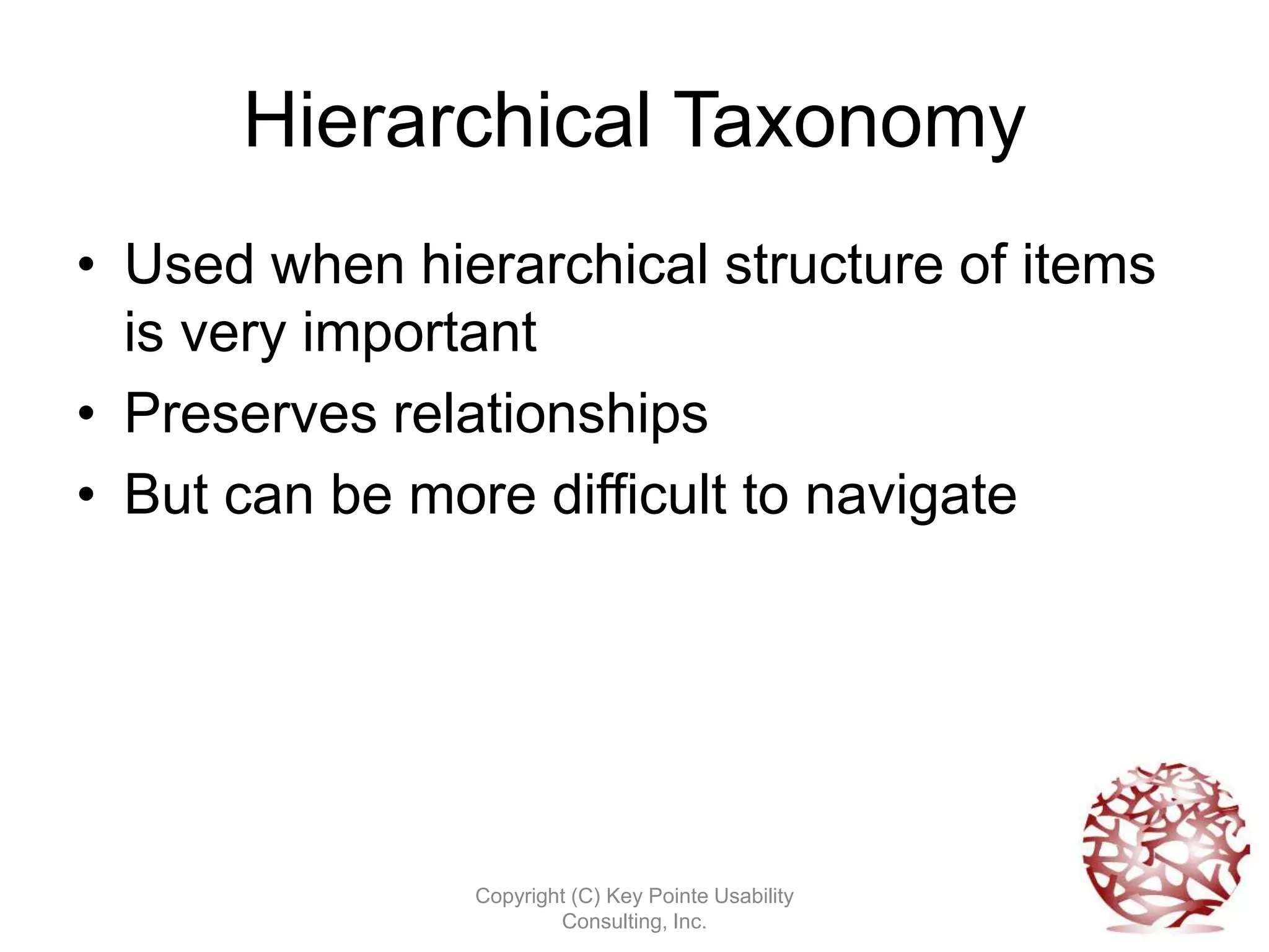 Hierarchical Taxonomy
• Used when hierarchical structure of items
  is very important
• Preserves relationships
• But can be more difficult to navigate




               Copyright (C) Key Pointe Usability
                       Consulting, Inc.
 