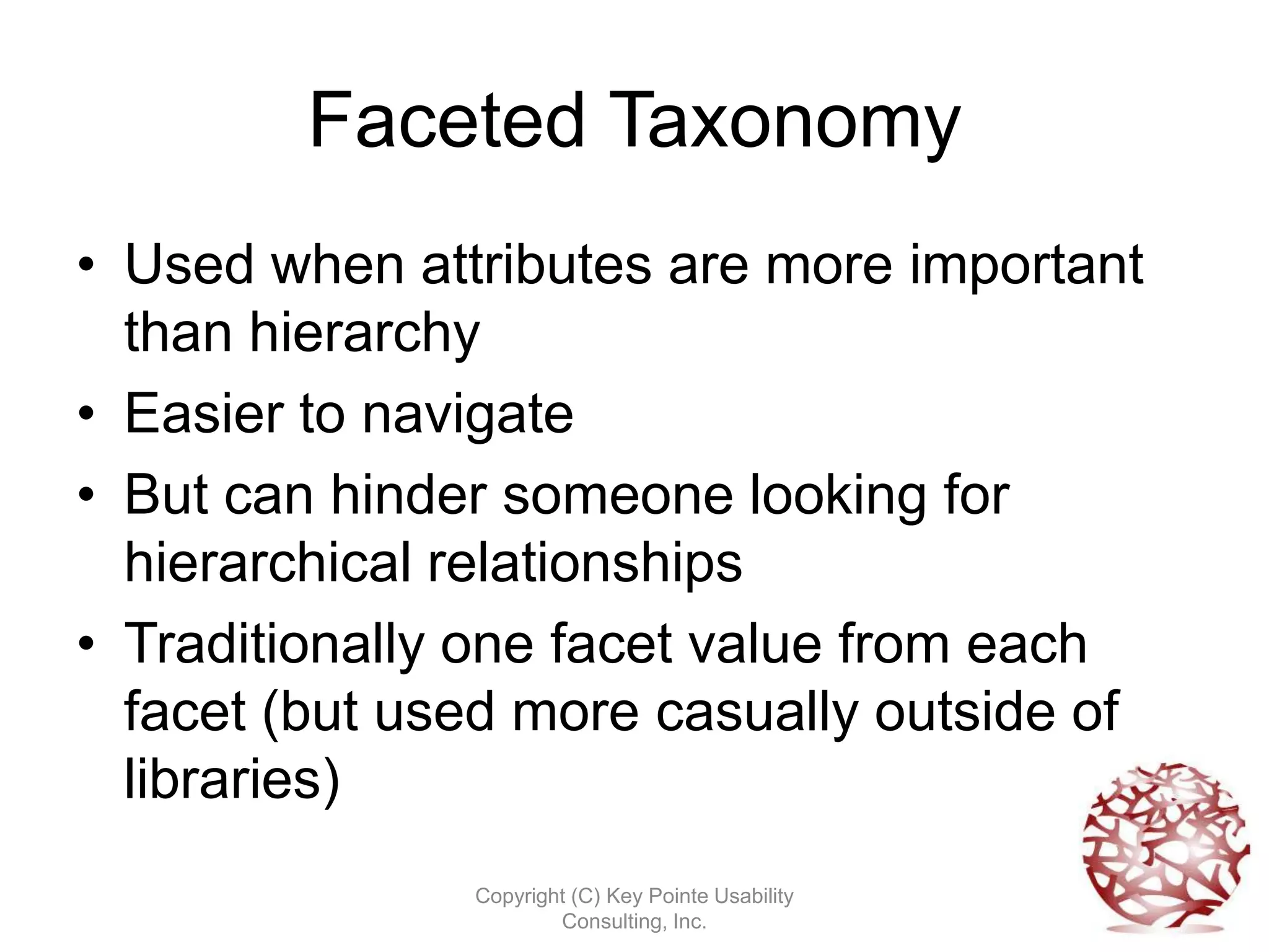Faceted Taxonomy
• Used when attributes are more important
  than hierarchy
• Easier to navigate
• But can hinder someone looking for
  hierarchical relationships
• Traditionally one facet value from each
  facet (but used more casually outside of
  libraries)
               Copyright (C) Key Pointe Usability
                       Consulting, Inc.
 