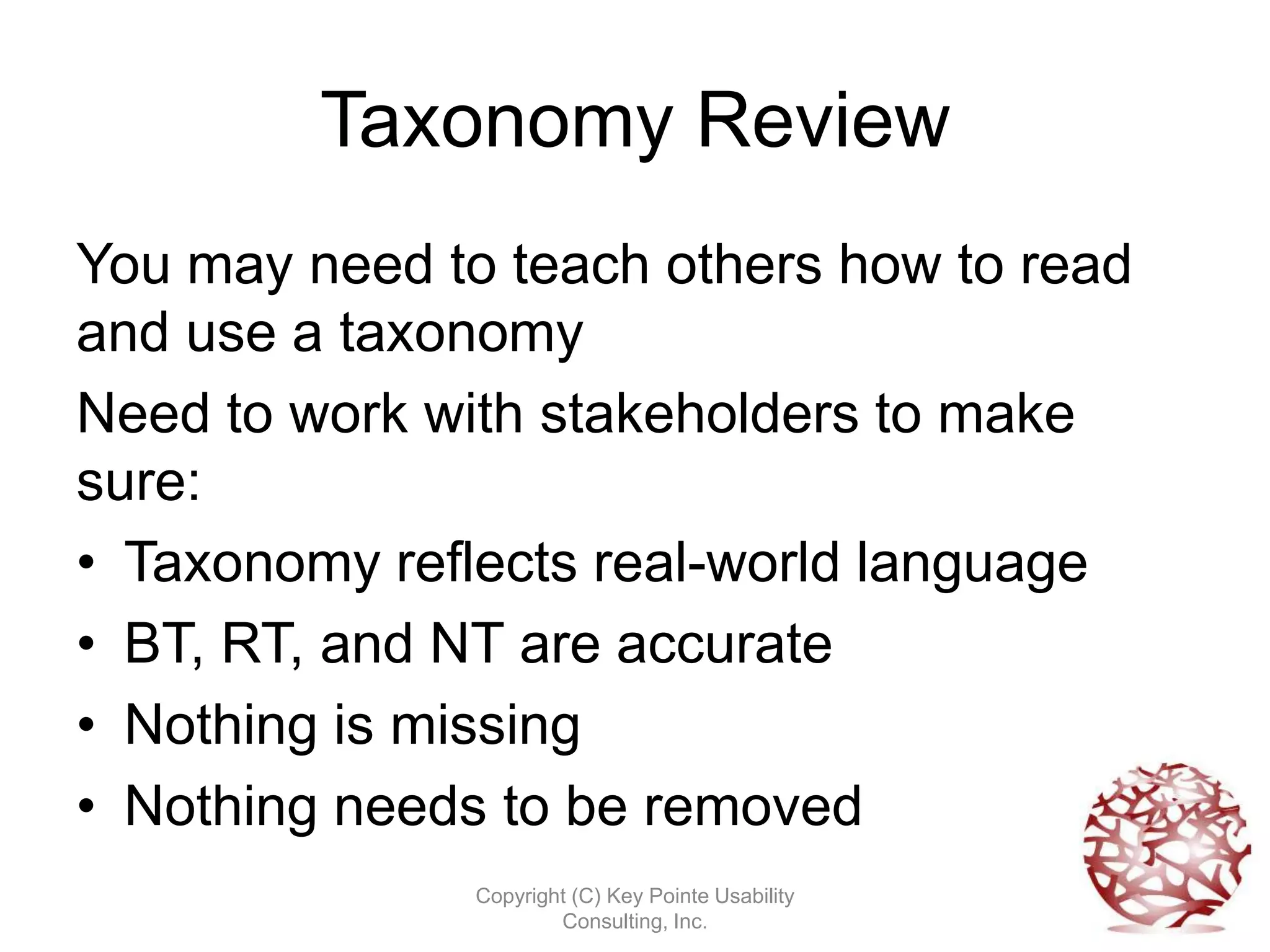 Taxonomy Review
You may need to teach others how to read
and use a taxonomy
Need to work with stakeholders to make
sure:
• Taxonomy reflects real-world language
• BT, RT, and NT are accurate
• Nothing is missing
• Nothing needs to be removed
               Copyright (C) Key Pointe Usability
                       Consulting, Inc.
 