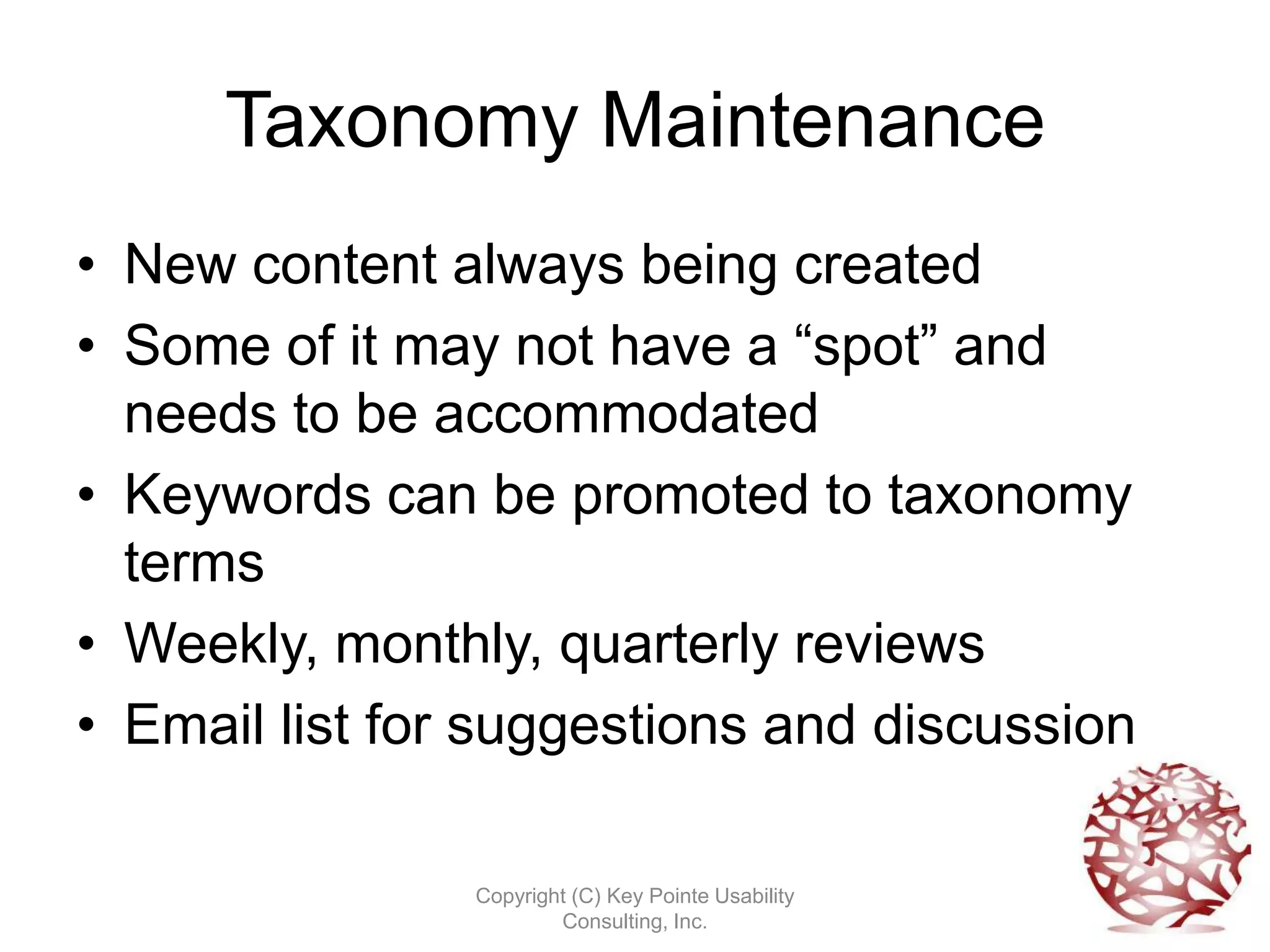 Taxonomy Maintenance
• New content always being created
• Some of it may not have a “spot” and
  needs to be accommodated
• Keywords can be promoted to taxonomy
  terms
• Weekly, monthly, quarterly reviews
• Email list for suggestions and discussion

                Copyright (C) Key Pointe Usability
                        Consulting, Inc.
 