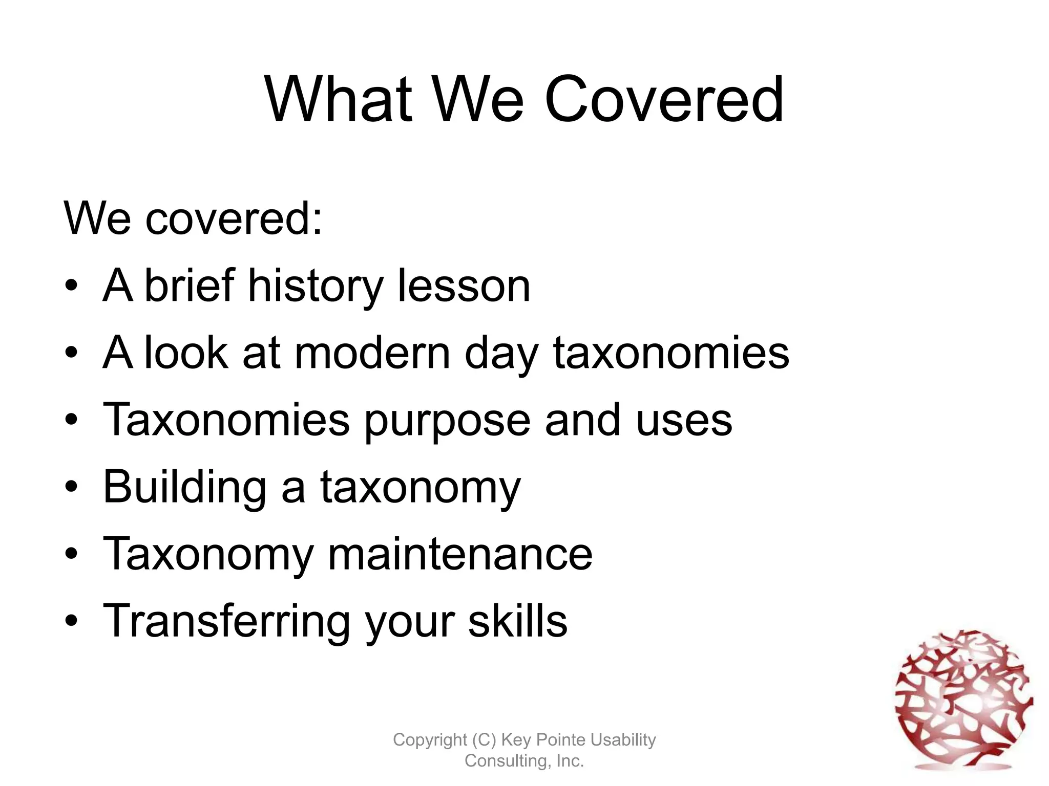 What We Covered
We covered:
• A brief history lesson
• A look at modern day taxonomies
• Taxonomies purpose and uses
• Building a taxonomy
• Taxonomy maintenance
• Transferring your skills

              Copyright (C) Key Pointe Usability
                      Consulting, Inc.
 