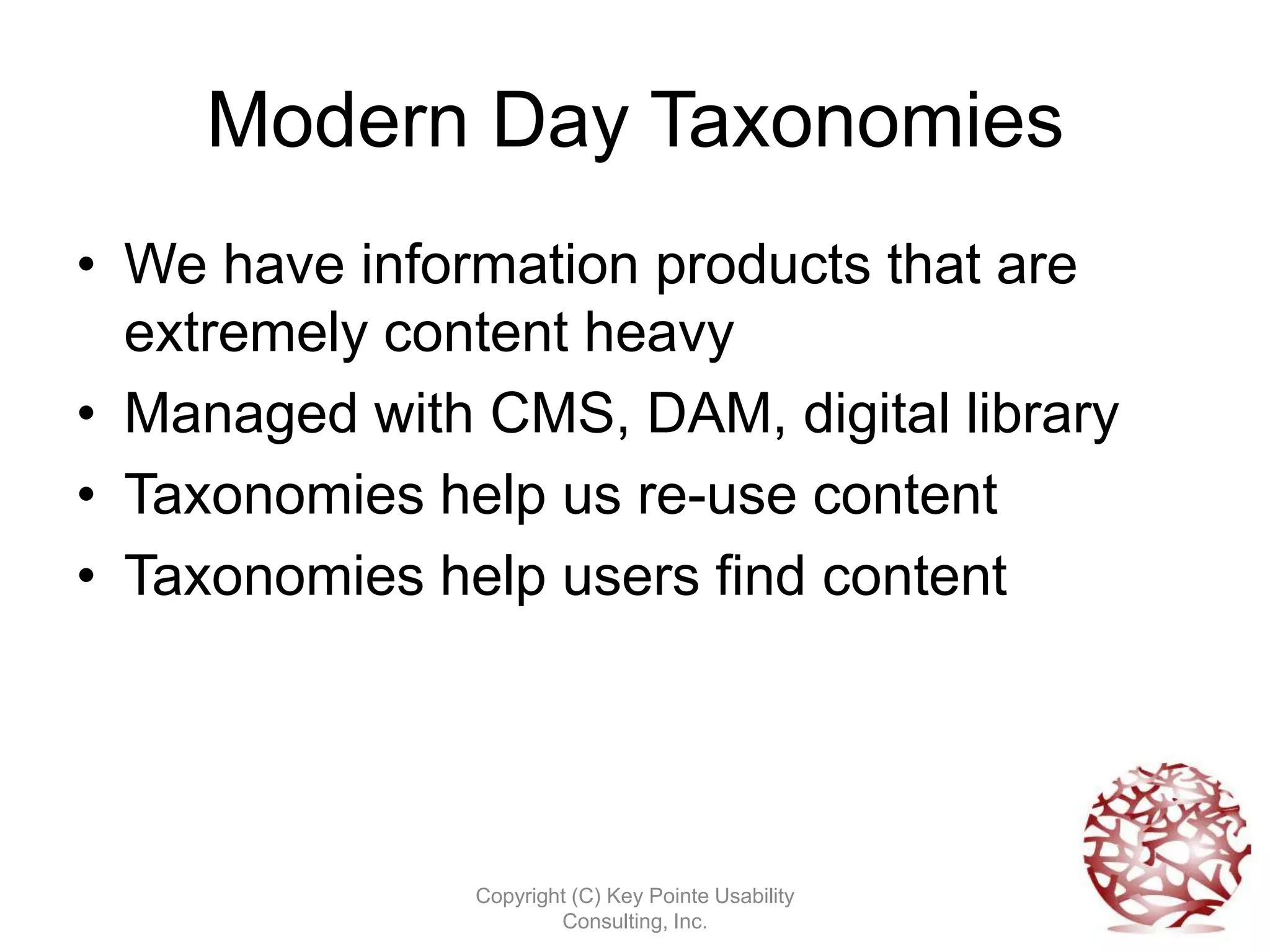 Modern Day Taxonomies
• We have information products that are
  extremely content heavy
• Managed with CMS, DAM, digital library
• Taxonomies help us re-use content
• Taxonomies help users find content




               Copyright (C) Key Pointe Usability
                       Consulting, Inc.
 