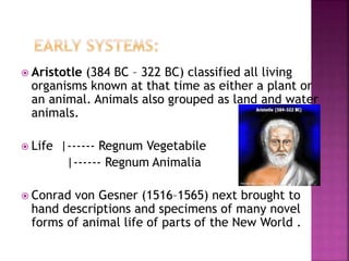  Aristotle (384 BC – 322 BC) classified all living
organisms known at that time as either a plant or
an animal. Animals also grouped as land and water
animals.
 Life |------ Regnum Vegetabile
|------ Regnum Animalia
 Conrad von Gesner (1516–1565) next brought to
hand descriptions and specimens of many novel
forms of animal life of parts of the New World .
 