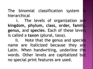 The binomial classification system is
hierarchical
i. The levels of organization are
kingdom, phylum, class, order, family,
genus, and species. Each of these levels
is called a taxon (plural, taxa).
ii. Note that the genus and species
name are italicized because they are
Latin. When handwriting, underline the
words. Other levels are capitalized but
no special print features are used.
 