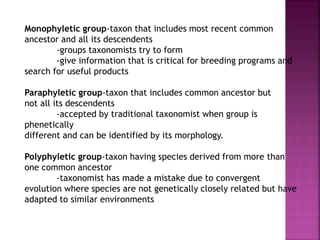 Monophyletic group-taxon that includes most recent common
ancestor and all its descendents
-groups taxonomists try to form
-give information that is critical for breeding programs and
search for useful products
Paraphyletic group-taxon that includes common ancestor but
not all its descendents
-accepted by traditional taxonomist when group is
phenetically
different and can be identified by its morphology.
Polyphyletic group-taxon having species derived from more than
one common ancestor
-taxonomist has made a mistake due to convergent
evolution where species are not genetically closely related but have
adapted to similar environments
 