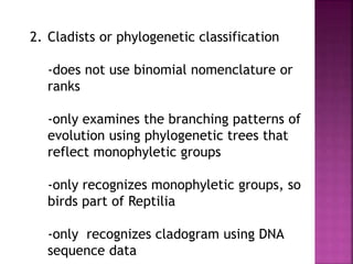 2. Cladists or phylogenetic classification
-does not use binomial nomenclature or
ranks
-only examines the branching patterns of
evolution using phylogenetic trees that
reflect monophyletic groups
-only recognizes monophyletic groups, so
birds part of Reptilia
-only recognizes cladogram using DNA
sequence data
 