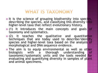  It is the science of grouping biodiversity into species,
describing the species, and classifying this diversity into
higher-level taxa that reflect evolutionary history.
 (1) It introduces the main concepts and goals of
taxonomy and systematics.
 (2) It teaches the qualitative and quantitative
techniques that are today used to describe/identify
species and higher-level taxa based on the analysis of
morphological and DNA sequence evidence.
 The aim is to equip environmental as well as other
biologists with a thorough understanding of
taxonomic/systematic units and the tools needed for
evaluating and quantifying diversity in samples of plant
and animal specimens.
 