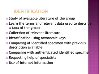  Study of available literature of the group
 Learn the terms and relevant data used to describe
a taxa of the group
 Collection of relevant literature
 Identification using taxonomic keys
 Comparing of identified specimen with previous
description available
 Comparing with authenticated identified specimen
 Requesting help of specialists
 Use of internet information
 