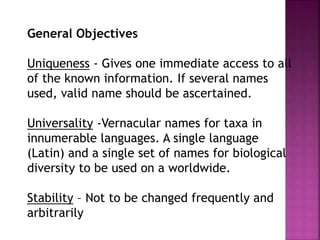 General Objectives
Uniqueness - Gives one immediate access to all
of the known information. If several names
used, valid name should be ascertained.
Universality -Vernacular names for taxa in
innumerable languages. A single language
(Latin) and a single set of names for biological
diversity to be used on a worldwide.
Stability – Not to be changed frequently and
arbitrarily
 
