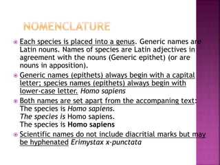  Each species is placed into a genus. Generic names are
Latin nouns. Names of species are Latin adjectives in
agreement with the nouns (Generic epithet) (or are
nouns in apposition).
 Generic names (epithets) always begin with a capital
letter; species names (epithets) always begin with
lower-case letter. Homo sapiens
 Both names are set apart from the accompaning text:
The species is Homo sapiens.
The species is Homo sapiens.
The species is Homo sapiens
 Scientific names do not include diacritial marks but may
be hyphenated Erimystax x-punctata
 
