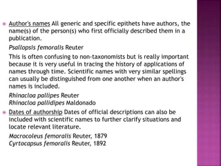 Author's names All generic and specific epithets have authors, the
name(s) of the person(s) who first officially described them in a
publication.
Psallopsis femoralis Reuter
This is often confusing to non-taxonomists but is really important
because it is very useful in tracing the history of applications of
names through time. Scientific names with very similar spellings
can usually be distinguished from one another when an author's
names is included.
Rhinacloa pallipes Reuter
Rhinacloa pallidipes Maldonado
 Dates of authorship Dates of official descriptions can also be
included with scientific names to further clarify situations and
locate relevant literature.
Macrocoleus femoralis Reuter, 1879
Cyrtocapsus femoralis Reuter, 1892
 