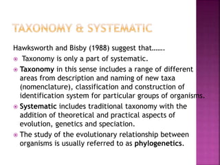 Hawksworth and Bisby (1988) suggest that…….
 Taxonomy is only a part of systematic.
 Taxonomy in this sense includes a range of different
areas from description and naming of new taxa
(nomenclature), classification and construction of
identification system for particular groups of organisms.
 Systematic includes traditional taxonomy with the
addition of theoretical and practical aspects of
evolution, genetics and speciation.
 The study of the evolutionary relationship between
organisms is usually referred to as phylogenetics.
 