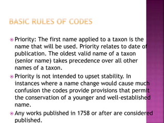  Priority: The first name applied to a taxon is the
name that will be used. Priority relates to date of
publication. The oldest valid name of a taxon
(senior name) takes precedence over all other
names of a taxon.
 Priority is not intended to upset stability. In
instances where a name change would cause much
confusion the codes provide provisions that permit
the conservation of a younger and well-established
name.
 Any works published in 1758 or after are considered
published.
 
