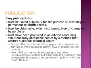 Okay publications –
 Must be issued publically for the purpose of providing a
permanent scientific record.
 Must be obtainable, when first issued, free of charge or
by purchase.
 Must have been produced in an edition containing
simultaneously obtainable copies by a method that
assures numerous identical copies.
 Before 1986, must be via ink on paper, i.e. conventional
printing or mimeographing (latter okay in zoology but not
botany)
 After 1985 can be via photocopying or any other
"unconventional" method but must include a statement that
nomenclatural content is for permanent, public, and scientific
record therein.
 