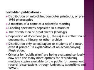 Forbidden publications -
 Distribution on microfilm, computer printouts, or pre-
1986 photocopies
 A mention of a name at a scientific meeting
 Labeling specimens deposited in a museum
 The distribution of proof sheets (zoology)
 Deposition of document (e.g., thesis) in a collection of
documents, a library, or other archive
 Distribution only to colleagues or students of a note,
even if printed, in explanation of an accompanying
illustration.
= Criteria for "publication" are being evaluated seriously
now with the many more options for reproducing
multiple copies available to the public for permanent
record (dissertations through University Microfilms and
WWW).
 
