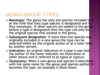  Monotypy: The genus has only one species included in it
at the time that they type species is designated and is
thus monotypic. If other species are added to the genus
before a type is designated then the type can only be
the original species that existed in the genus.
 Subsequent designation: If more than one species was
originally included in a new genus the type can be
selected either by the original author or at a later time
by another person.
 Indication: An original indication of a type is one that
the author of the name indicates via illustration or
other means and is referred to as typus or typicus.
 Tautonymy: When a new genus and species is described
with the same name for the genus and species epithet it
becomes the type. An example is Bison bison.
 
