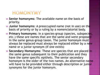  Senior homonyms: The available name on the basis of
priority.
 Junior homonyms: A preoccupied name (not in use) on the
basis of priority or by a ruling by a nomenclatorial body.
 Primary homonyms: In a species-group (species, subspecies,
etc.) these are names that are the same and were proposed
in the same genus-group taxon. The junior homonym must
always be replaced must always be replaced either by a new
name or a junior synonym (if one exists)
 Secondary Homonyms: These are species that are placed in
the same genus subsequent to their publication and they
have the same specific epithets. The senior secondary
homonym is the older of the two names. An alternative name
will have to be provided either through description or junior
synonyms for the junior homonym.
 