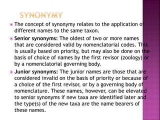  The concept of synonymy relates to the application of
different names to the same taxon.
 Senior synonyms: The oldest of two or more names
that are considered valid by nomenclatorial codes. This
is usually based on priority, but may also be done on the
basis of choice of names by the first revisor (zoology) or
by a nomenclatorial governing body.
 Junior synonyms: The junior names are those that are
considered invalid on the basis of priority or because of
a choice of the first revisor, or by a governing body of
nomenclature. These names, however, can be elevated
to senior synonyms if new taxa are identified later and
the type(s) of the new taxa are the name bearers of
these names.
 