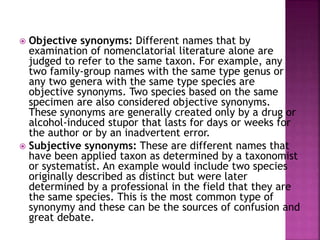  Objective synonyms: Different names that by
examination of nomenclatorial literature alone are
judged to refer to the same taxon. For example, any
two family-group names with the same type genus or
any two genera with the same type species are
objective synonyms. Two species based on the same
specimen are also considered objective synonyms.
These synonyms are generally created only by a drug or
alcohol-induced stupor that lasts for days or weeks for
the author or by an inadvertent error.
 Subjective synonyms: These are different names that
have been applied taxon as determined by a taxonomist
or systematist. An example would include two species
originally described as distinct but were later
determined by a professional in the field that they are
the same species. This is the most common type of
synonymy and these can be the sources of confusion and
great debate.
 