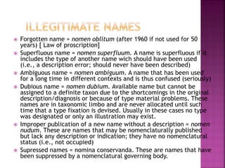  Forgotten name = nomen oblitum (after 1960 if not used for 50
years) [ Law of proscription]
 Superfluous name = nomen superfluum. A name is superfluous if it
includes the type of another name wich should have been used
(i.e., a description error; should never have been described)
 Ambiguous name = nomen ambiguum. A name that has been used
for a long time in different contexts and is thus confused (seriously)
 Dubious name = nomen dubium. Available name but cannot be
assigned to a definite taxon due to the shortcomings in the original
description/diagnosis or because of type material problems. These
names are in taxonomic limbo and are never allocated until such
time that a type fixation is devised. Usually in these cases no type
was designated or only an illustration may exist.
 Improper publication of a new name without a description = nomen
nudum. These are names that may be nomenclaturally published
but lack any description or indication; they have no nomenclatural
status (i.e., not occupied)
 Supressed names = nomina conservanda. These are names that have
been suppressed by a nomenclatural governing body.
 