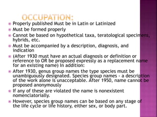  Properly published Must be in Latin or Latinized
 Must be formed properly
 Cannot be based on hypothetical taxa, teratological specimens,
hybrids, etc.
 Must be accompanied by a description, diagnosis, and
indication
 (After 1930 must have an actual diagnosis or definition or
reference to OR be proposed expressly as a replacement name
for an existing name) In addition:
 After 1930, genus group names the type species must be
unambiguously designated. Species group names - a description
of the work alone is unacceptable. After 1950, name cannot be
proposed anonymously
 If any of these are violated the name is nonexistent
nomenclatorially.
 However, species group names can be based on any stage of
the life cycle or life history, either sex, or body part.
 