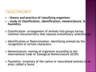  - theory and practice of classifying organisms
 - study of classification, identification, nomenclature, &
faunistics
 Classification- arrangement of animals into groups having
common characteristics that express evolutionary relationships
 Identification or Determination- identifying animals by the
recognition of certain characters
 Nomenclature- naming of organisms according to the
International Code of Zoological Nomenclature (ICZN)
 Faunistics- inventory of the native or naturalized animals of an
area; called a fauna
 