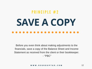 SAVE A COPY
P R I N C I P L E # 2
Beforeyoueventhinkaboutmakingadjustmentstothe
financials,saveacopyoftheBalanceSheetandIncome
Statementasreceivedfromtheclientortheirbookkeeper.
­"PBC"
12W W W . R E G R O U P T A X . C O M
 