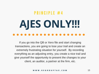 AJES ONLY!!!
P R I N C I P L E # 4
IfyougointotheQBorXerofileandstartchanging
transactions,youaregoingtoloseyourtrailandcreatean
extremelyfrustratingsituationforyourself.Byrecording
everythingasanadjustingentry,youcreateanicetrailand
giveyourselftheopportunitytopresentthechangestoyour
client,anauditor,apartneratthefirm,etc.
15W W W . R E G R O U P T A X . C O M
 