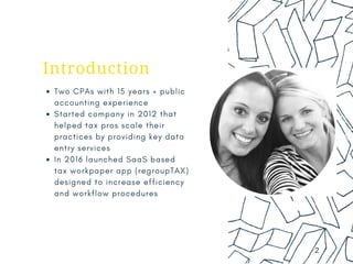 0 1
Introduction
Two CPAs with 15 years + public
accounting experience
Started company in 2012 that
helped tax pros scale their
practices by providing key data
entry services
In 2016 launched SaaS based
tax workpaper app (regroupTAX)
designed to increase efficiency
and workflow procedures
2
 