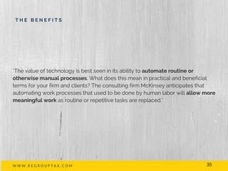 T H E B E N E F I T S
W W W . R E G R O U P T A X . C O M
"The value of technology is best seen in its ability to automate routine or
otherwise manual processes. What does this mean in practical and beneficial
terms for your firm and clients? The consulting firm McKinsey anticipates that
automating work processes that used to be done by human labor will allow more
meaningful work as routine or repetitive tasks are replaced."
35
 