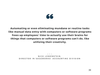 Automating or even eliminating mundane or routine tasks
like manual data entry with computers or software programs
frees up employees’ time to actually use their brains for
things that computers or software programs can’t do, like
utilizing their creativity.
• • •
N I C K L O W E N S T E I N ,
D I R E C T O R I N S A G E W O R K S ’ A C C O U N T I N G D I V I S I O N
39
 