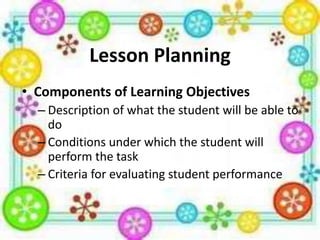 Lesson Planning
• Components of Learning Objectives
– Description of what the student will be able to
do
– Conditions under which the student will
perform the task
– Criteria for evaluating student performance

 