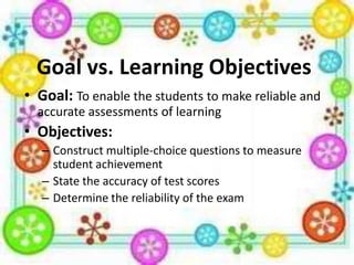 Goal vs. Learning Objectives
• Goal: To enable the students to make reliable and
accurate assessments of learning

• Objectives:
– Construct multiple-choice questions to measure
student achievement
– State the accuracy of test scores
– Determine the reliability of the exam

 