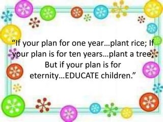 “If your plan for one year…plant rice; If
your plan is for ten years…plant a tree;
But if your plan is for
eternity…EDUCATE children.”

 
