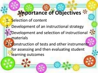 Importance of Objectives
1. Selection of content
2. Development of an instructional strategy
3. Development and selection of instructional
materials
4. Construction of tests and other instruments
for assessing and then evaluating student
learning outcomes

 