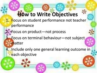 How to Write Objectives
1. Focus on student performance not teacher
performance
2. Focus on product—not process
3. Focus on terminal behaviour—not subject
matter
4. Include only one general learning outcome in
each objective

 