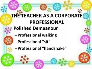 THE TEACHER AS A CORPORATE
PROFESSIONAL

• Polished Demeanour

–Professional walking
–Professional “sit”
–Professional “handshake”

 